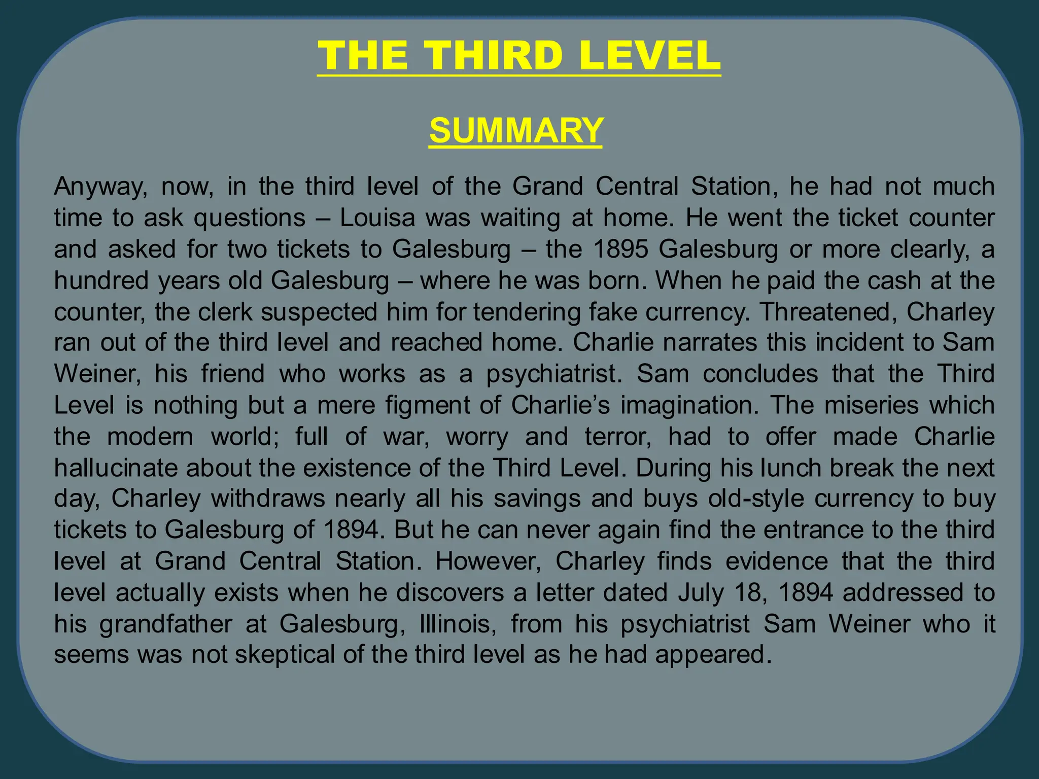 THE THIRD LEVEL
Anyway, now, in the third level of the Grand Central Station, he had not much
time to ask questions – Louisa was waiting at home. He went the ticket counter
and asked for two tickets to Galesburg – the 1895 Galesburg or more clearly, a
hundred years old Galesburg – where he was born. When he paid the cash at the
counter, the clerk suspected him for tendering fake currency. Threatened, Charley
ran out of the third level and reached home. Charlie narrates this incident to Sam
Weiner, his friend who works as a psychiatrist. Sam concludes that the Third
Level is nothing but a mere figment of Charlie’s imagination. The miseries which
the modern world; full of war, worry and terror, had to offer made Charlie
hallucinate about the existence of the Third Level. During his lunch break the next
day, Charley withdraws nearly all his savings and buys old-style currency to buy
tickets to Galesburg of 1894. But he can never again find the entrance to the third
level at Grand Central Station. However, Charley finds evidence that the third
level actually exists when he discovers a letter dated July 18, 1894 addressed to
his grandfather at Galesburg, Illinois, from his psychiatrist Sam Weiner who it
seems was not skeptical of the third level as he had appeared.
SUMMARY
 