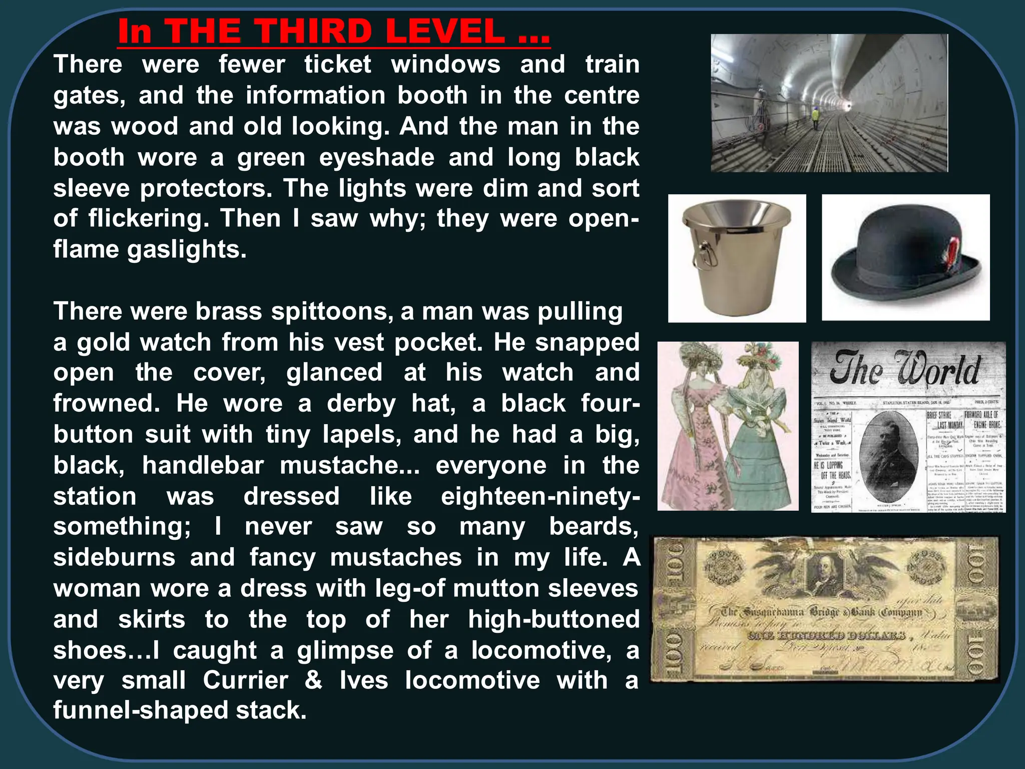 In THE THIRD LEVEL …
There were fewer ticket windows and train
gates, and the information booth in the centre
was wood and old looking. And the man in the
booth wore a green eyeshade and long black
sleeve protectors. The lights were dim and sort
of flickering. Then I saw why; they were open-
flame gaslights.
There were brass spittoons, a man was pulling
a gold watch from his vest pocket. He snapped
open the cover, glanced at his watch and
frowned. He wore a derby hat, a black four-
button suit with tiny lapels, and he had a big,
black, handlebar mustache... everyone in the
station was dressed like eighteen-ninety-
something; I never saw so many beards,
sideburns and fancy mustaches in my life. A
woman wore a dress with leg-of mutton sleeves
and skirts to the top of her high-buttoned
shoes…I caught a glimpse of a locomotive, a
very small Currier & Ives locomotive with a
funnel-shaped stack.
 