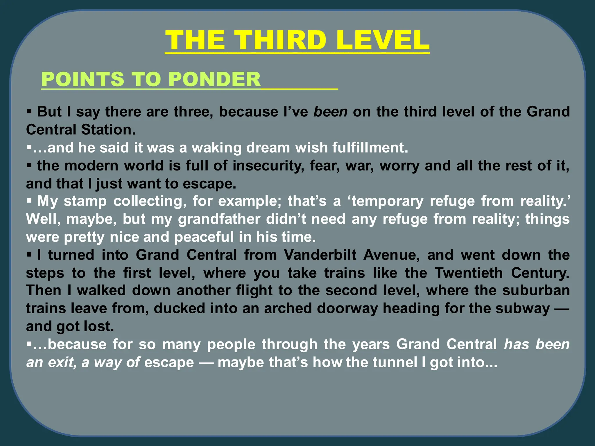 THE THIRD LEVEL
POINTS TO PONDER
▪ But I say there are three, because I’ve been on the third level of the Grand
Central Station.
▪…and he said it was a waking dream wish fulfillment.
▪ the modern world is full of insecurity, fear, war, worry and all the rest of it,
and that I just want to escape.
▪ My stamp collecting, for example; that’s a ‘temporary refuge from reality.’
Well, maybe, but my grandfather didn’t need any refuge from reality; things
were pretty nice and peaceful in his time.
▪ I turned into Grand Central from Vanderbilt Avenue, and went down the
steps to the first level, where you take trains like the Twentieth Century.
Then I walked down another flight to the second level, where the suburban
trains leave from, ducked into an arched doorway heading for the subway —
and got lost.
▪…because for so many people through the years Grand Central has been
an exit, a way of escape — maybe that’s how the tunnel I got into...
 