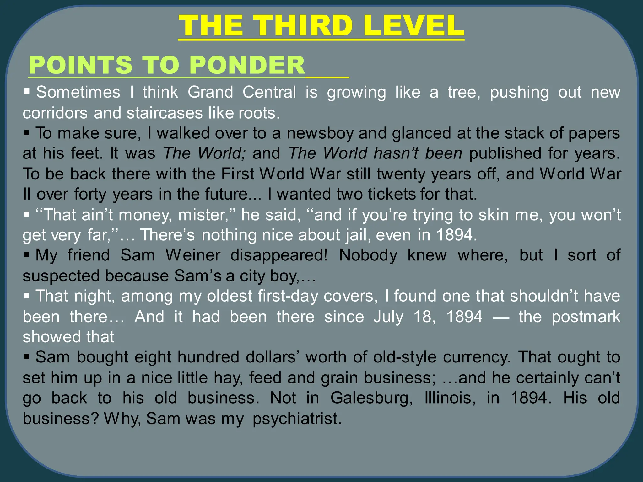 THE THIRD LEVEL
▪ Sometimes I think Grand Central is growing like a tree, pushing out new
corridors and staircases like roots.
▪ To make sure, I walked over to a newsboy and glanced at the stack of papers
at his feet. It was The World; and The World hasn’t been published for years.
To be back there with the First World War still twenty years off, and World War
II over forty years in the future... I wanted two tickets for that.
▪ ‘‘That ain’t money, mister,’’ he said, ‘‘and if you’re trying to skin me, you won’t
get very far,’’… There’s nothing nice about jail, even in 1894.
▪ My friend Sam Weiner disappeared! Nobody knew where, but I sort of
suspected because Sam’s a city boy,…
▪ That night, among my oldest first-day covers, I found one that shouldn’t have
been there… And it had been there since July 18, 1894 — the postmark
showed that
▪ Sam bought eight hundred dollars’ worth of old-style currency. That ought to
set him up in a nice little hay, feed and grain business; …and he certainly can’t
go back to his old business. Not in Galesburg, Illinois, in 1894. His old
business? Why, Sam was my psychiatrist.
POINTS TO PONDER
 