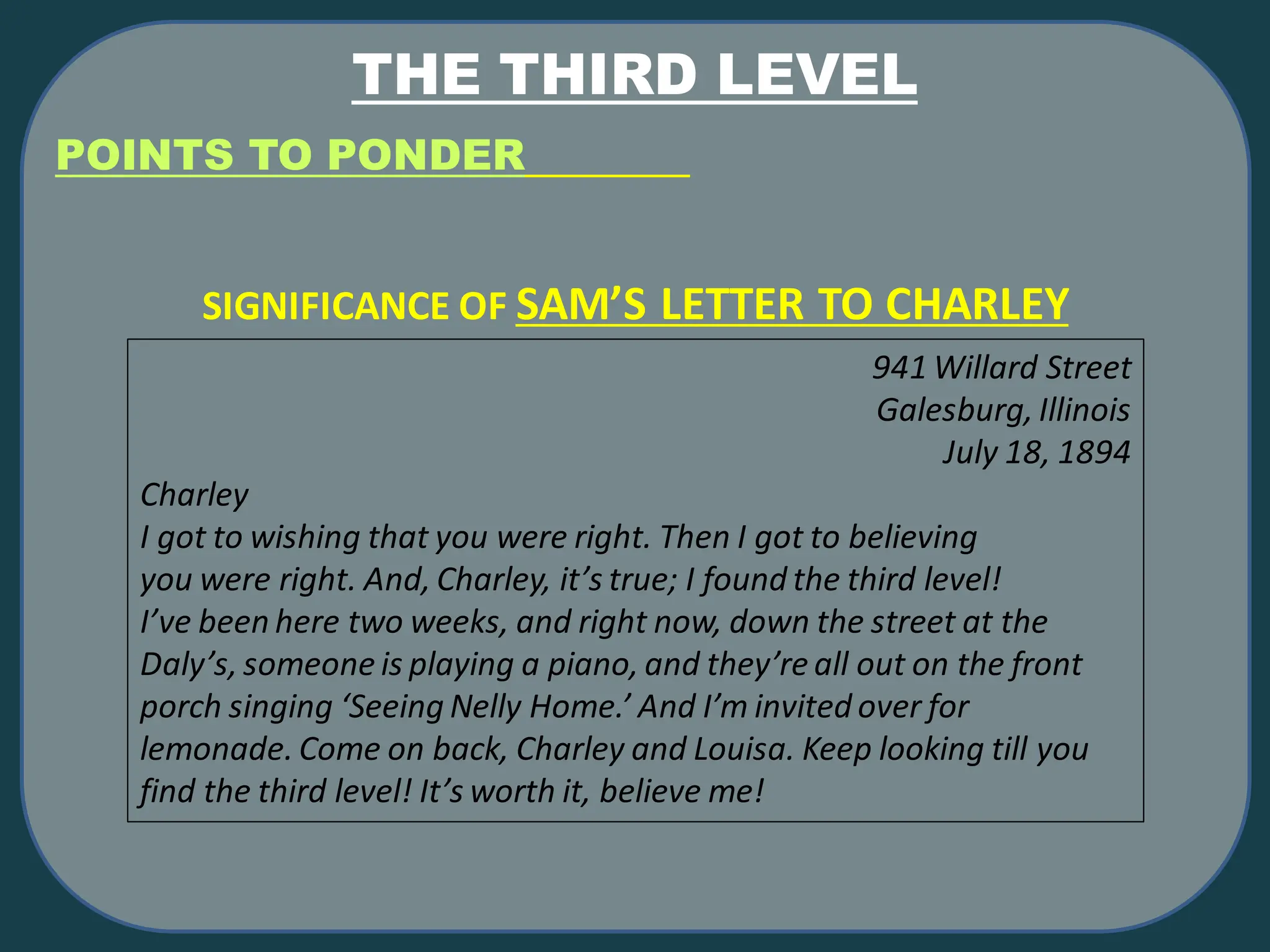 THE THIRD LEVEL
POINTS TO PONDER
941 Willard Street
Galesburg, Illinois
July 18, 1894
Charley
I got to wishing that you were right. Then I got to believing
you were right. And, Charley, it’s true; I found the third level!
I’ve been here two weeks, and right now, down the street at the
Daly’s, someone is playing a piano, and they’re all out on the front
porch singing ‘Seeing Nelly Home.’ And I’m invited over for
lemonade. Come on back, Charley and Louisa. Keep looking till you
find the third level! It’s worth it, believe me!
SIGNIFICANCE OF SAM’S LETTER TO CHARLEY
 