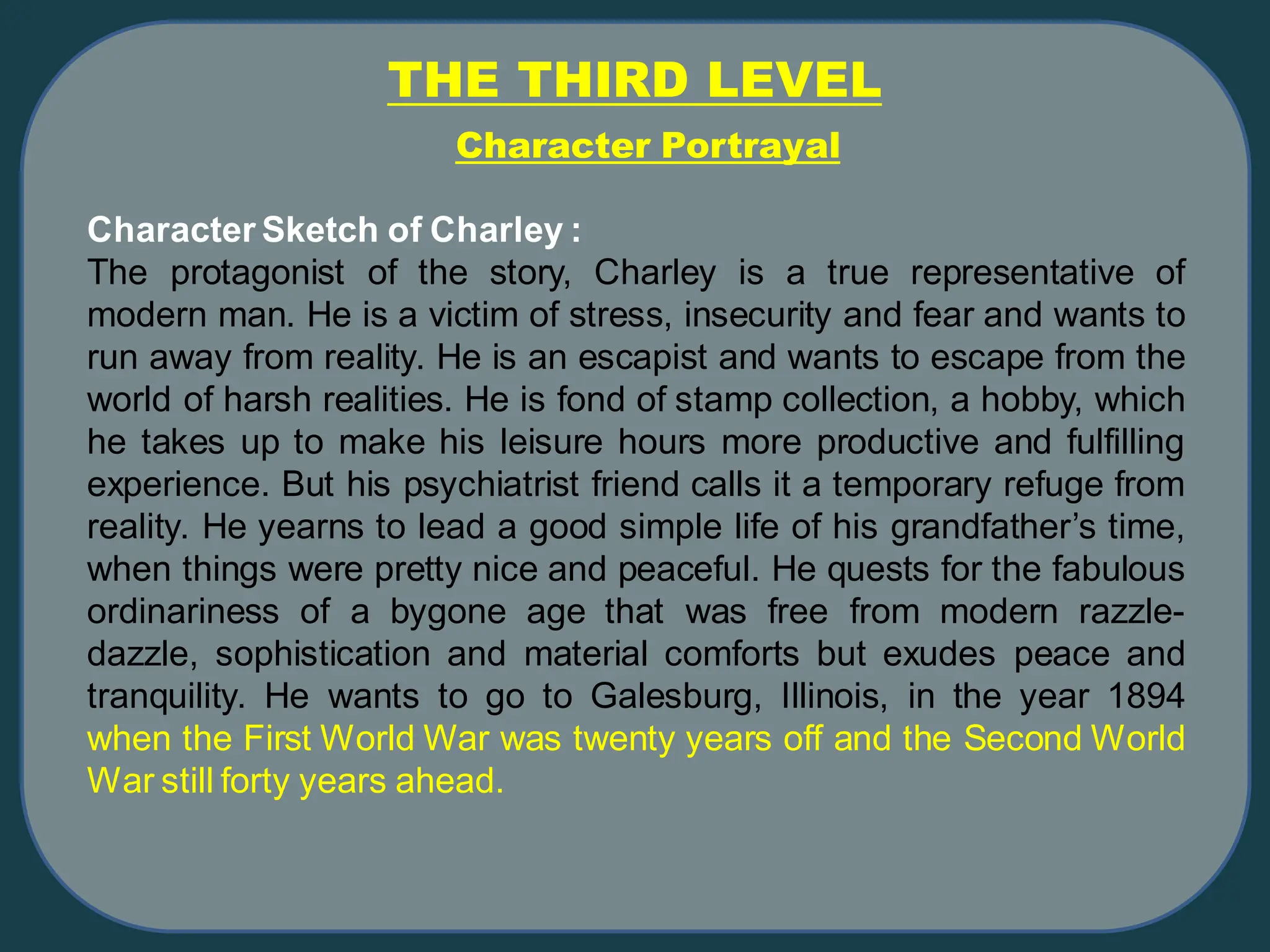 Character Sketch of Charley :
The protagonist of the story, Charley is a true representative of
modern man. He is a victim of stress, insecurity and fear and wants to
run away from reality. He is an escapist and wants to escape from the
world of harsh realities. He is fond of stamp collection, a hobby, which
he takes up to make his leisure hours more productive and fulfilling
experience. But his psychiatrist friend calls it a temporary refuge from
reality. He yearns to lead a good simple life of his grandfather’s time,
when things were pretty nice and peaceful. He quests for the fabulous
ordinariness of a bygone age that was free from modern razzle-
dazzle, sophistication and material comforts but exudes peace and
tranquility. He wants to go to Galesburg, Illinois, in the year 1894
when the First World War was twenty years off and the Second World
War still forty years ahead.
THE THIRD LEVEL
Character Portrayal
 
