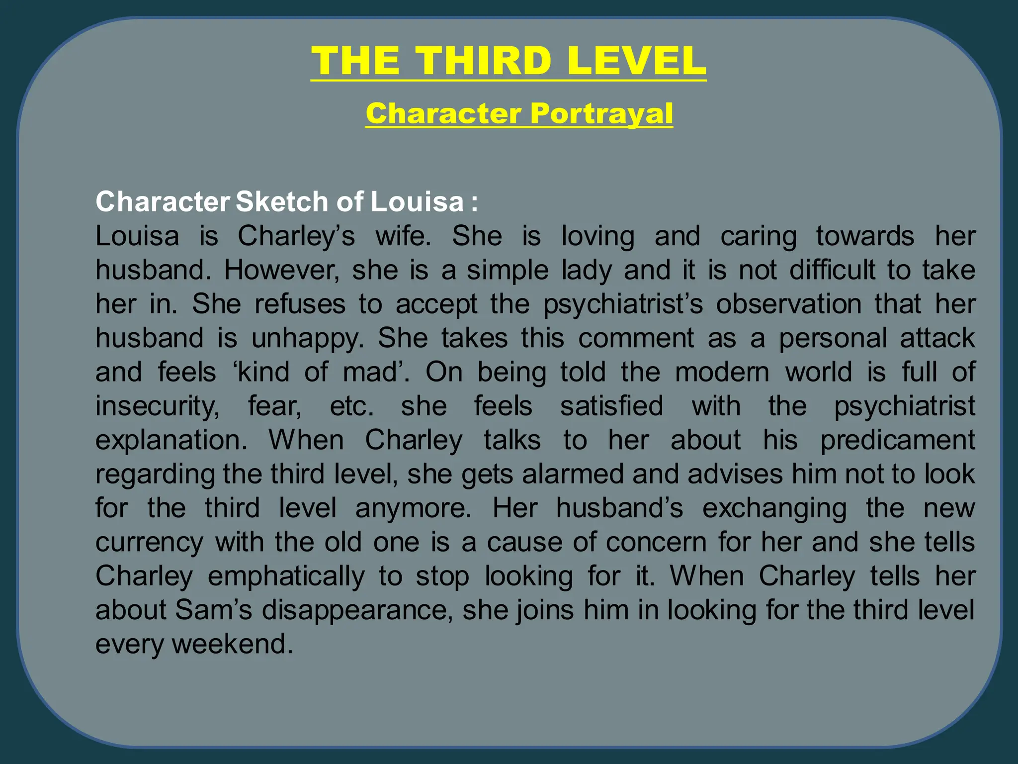 THE THIRD LEVEL
Character Sketch of Louisa :
Louisa is Charley’s wife. She is loving and caring towards her
husband. However, she is a simple lady and it is not difficult to take
her in. She refuses to accept the psychiatrist’s observation that her
husband is unhappy. She takes this comment as a personal attack
and feels ‘kind of mad’. On being told the modern world is full of
insecurity, fear, etc. she feels satisfied with the psychiatrist
explanation. When Charley talks to her about his predicament
regarding the third level, she gets alarmed and advises him not to look
for the third level anymore. Her husband’s exchanging the new
currency with the old one is a cause of concern for her and she tells
Charley emphatically to stop looking for it. When Charley tells her
about Sam’s disappearance, she joins him in looking for the third level
every weekend.
Character Portrayal
 