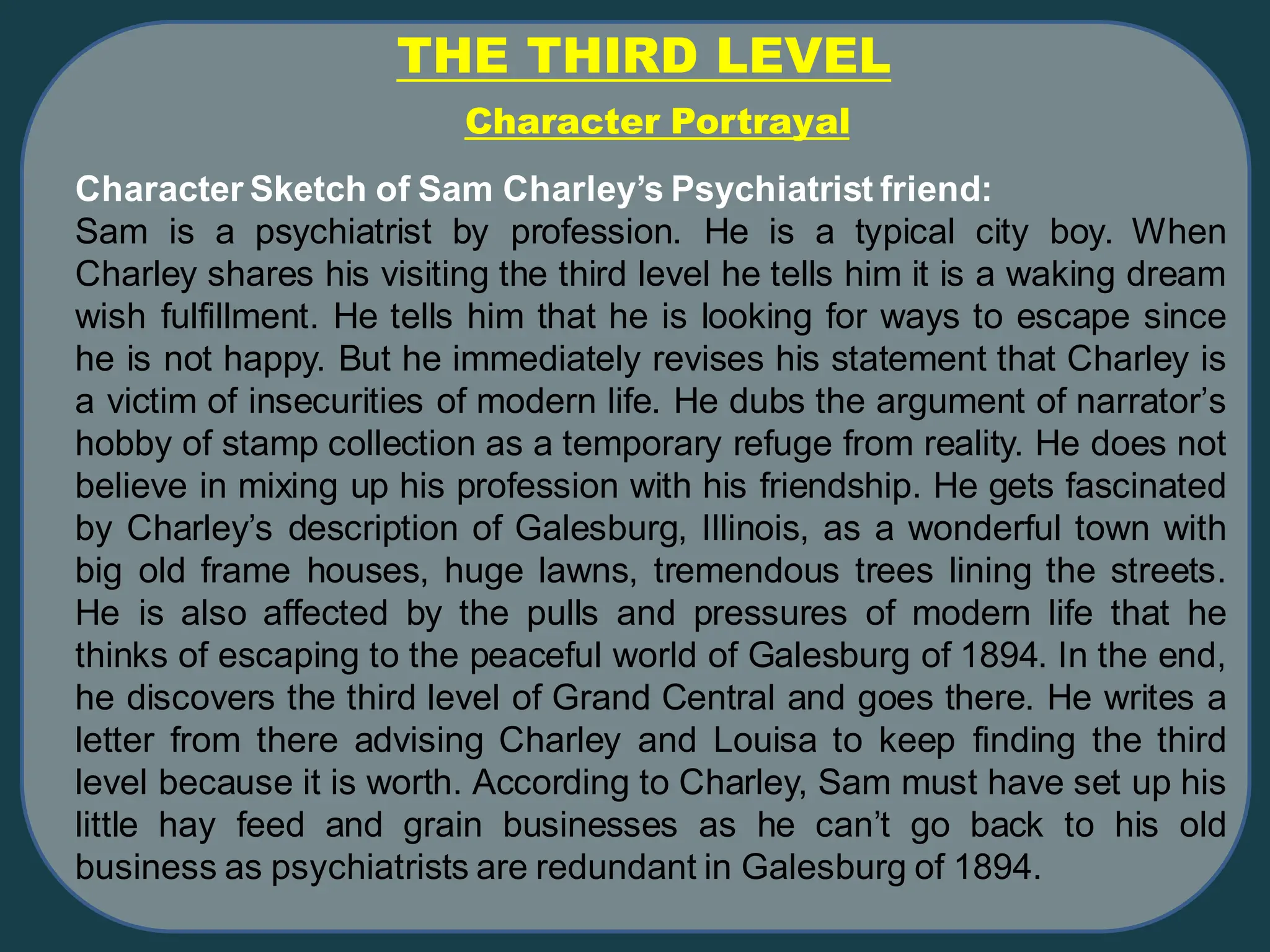 THE THIRD LEVEL
Character Sketch of Sam Charley’s Psychiatrist friend:
Sam is a psychiatrist by profession. He is a typical city boy. When
Charley shares his visiting the third level he tells him it is a waking dream
wish fulfillment. He tells him that he is looking for ways to escape since
he is not happy. But he immediately revises his statement that Charley is
a victim of insecurities of modern life. He dubs the argument of narrator’s
hobby of stamp collection as a temporary refuge from reality. He does not
believe in mixing up his profession with his friendship. He gets fascinated
by Charley’s description of Galesburg, Illinois, as a wonderful town with
big old frame houses, huge lawns, tremendous trees lining the streets.
He is also affected by the pulls and pressures of modern life that he
thinks of escaping to the peaceful world of Galesburg of 1894. In the end,
he discovers the third level of Grand Central and goes there. He writes a
letter from there advising Charley and Louisa to keep finding the third
level because it is worth. According to Charley, Sam must have set up his
little hay feed and grain businesses as he can’t go back to his old
business as psychiatrists are redundant in Galesburg of 1894.
Character Portrayal
 