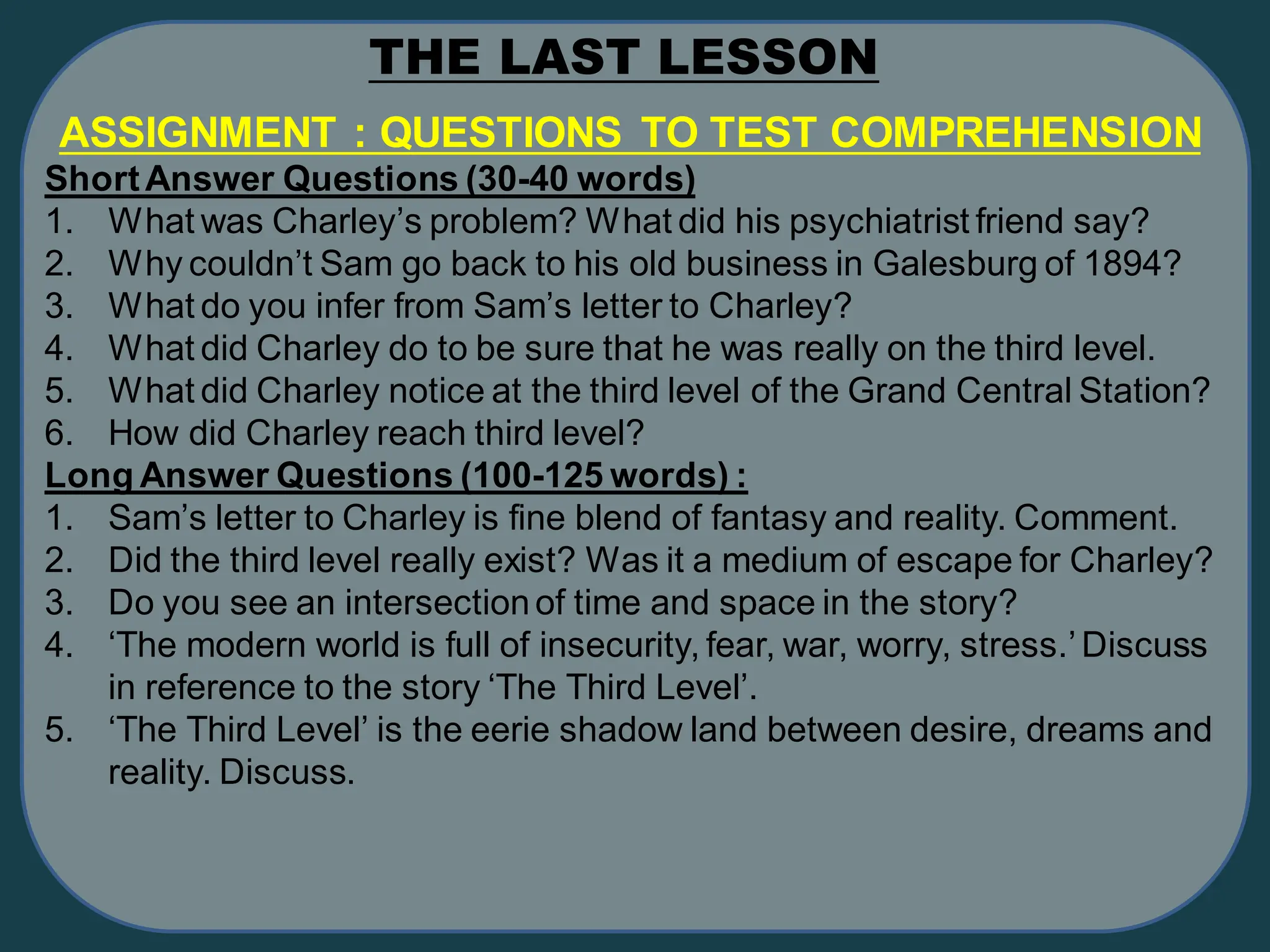 ASSIGNMENT : QUESTIONS TO TEST COMPREHENSION
ShortAnswer Questions (30-40 words)
1. What was Charley’s problem? What did his psychiatrist friend say?
2. Why couldn’t Sam go back to his old business in Galesburg of 1894?
3. What do you infer from Sam’s letter to Charley?
4. What did Charley do to be sure that he was really on the third level.
5. What did Charley notice at the third level of the Grand Central Station?
6. How did Charley reach third level?
Long Answer Questions (100-125 words) :
1. Sam’s letter to Charley is fine blend of fantasy and reality. Comment.
2. Did the third level really exist? Was it a medium of escape for Charley?
3. Do you see an intersectionof time and space in the story?
4. ‘The modern world is full of insecurity, fear, war, worry, stress.’Discuss
in reference to the story ‘The Third Level’.
5. ‘The Third Level’ is the eerie shadow land between desire, dreams and
reality. Discuss.
THE LAST LESSON
 