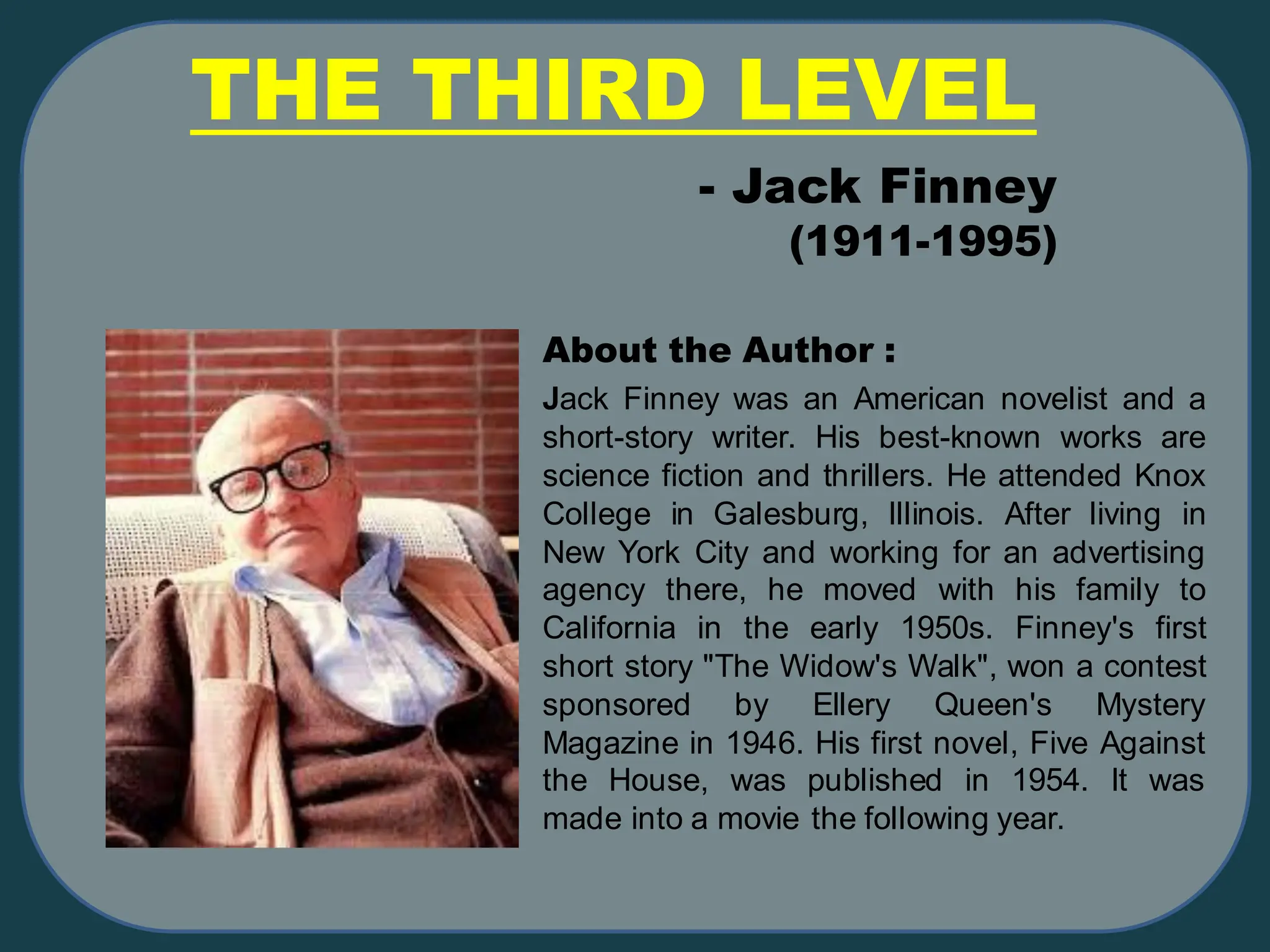 THE THIRD LEVEL
Jack Finney was an American novelist and a
short-story writer. His best-known works are
science fiction and thrillers. He attended Knox
College in Galesburg, Illinois. After living in
New York City and working for an advertising
agency there, he moved with his family to
California in the early 1950s. Finney's first
short story "The Widow's Walk", won a contest
sponsored by Ellery Queen's Mystery
Magazine in 1946. His first novel, Five Against
the House, was published in 1954. It was
made into a movie the following year.
- Jack Finney
(1911-1995)
About the Author :
 