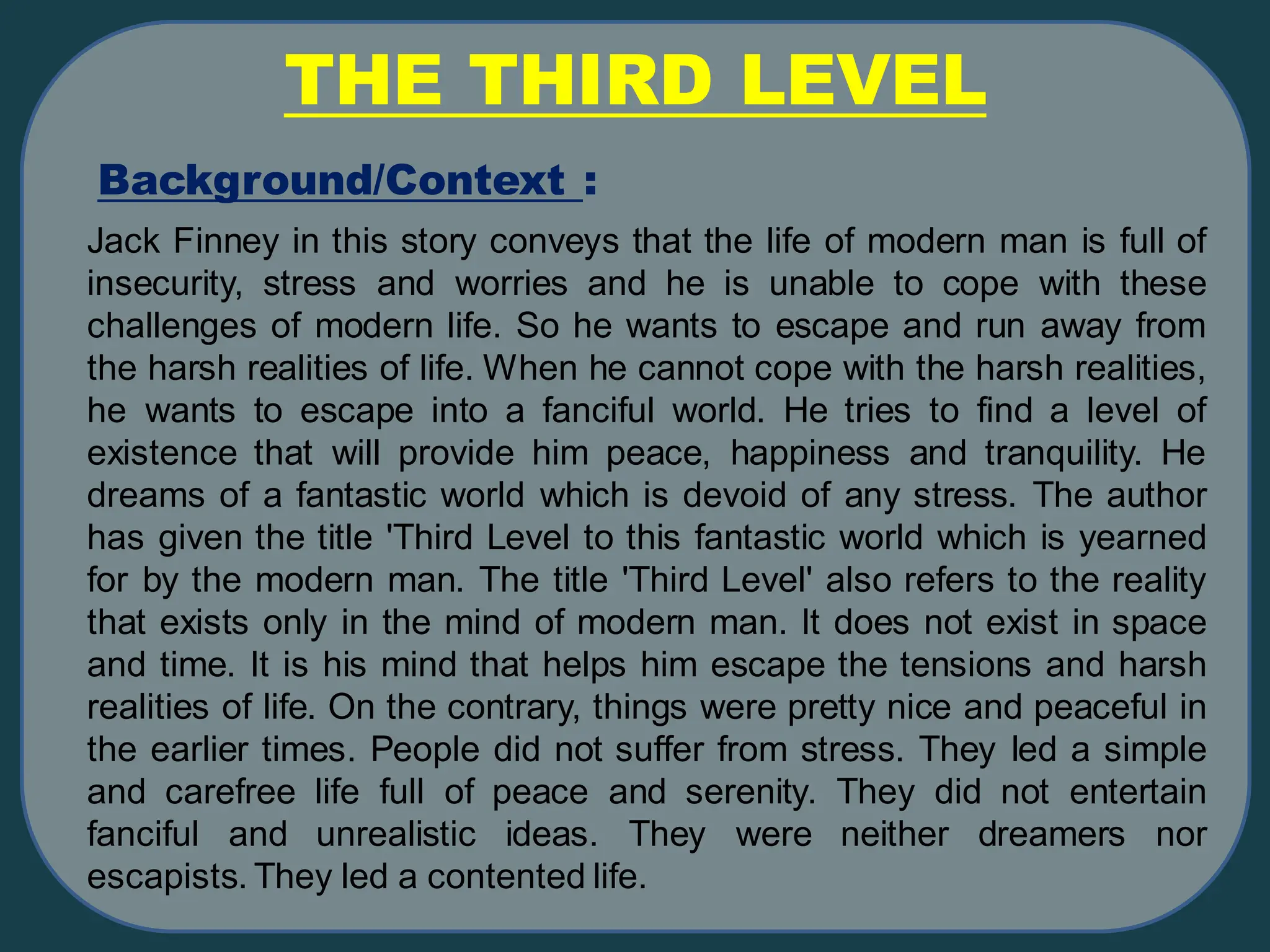 Background/Context :
THE THIRD LEVEL
Jack Finney in this story conveys that the life of modern man is full of
insecurity, stress and worries and he is unable to cope with these
challenges of modern life. So he wants to escape and run away from
the harsh realities of life. When he cannot cope with the harsh realities,
he wants to escape into a fanciful world. He tries to find a level of
existence that will provide him peace, happiness and tranquility. He
dreams of a fantastic world which is devoid of any stress. The author
has given the title 'Third Level to this fantastic world which is yearned
for by the modern man. The title 'Third Level' also refers to the reality
that exists only in the mind of modern man. It does not exist in space
and time. It is his mind that helps him escape the tensions and harsh
realities of life. On the contrary, things were pretty nice and peaceful in
the earlier times. People did not suffer from stress. They led a simple
and carefree life full of peace and serenity. They did not entertain
fanciful and unrealistic ideas. They were neither dreamers nor
escapists. They led a contented life.
 