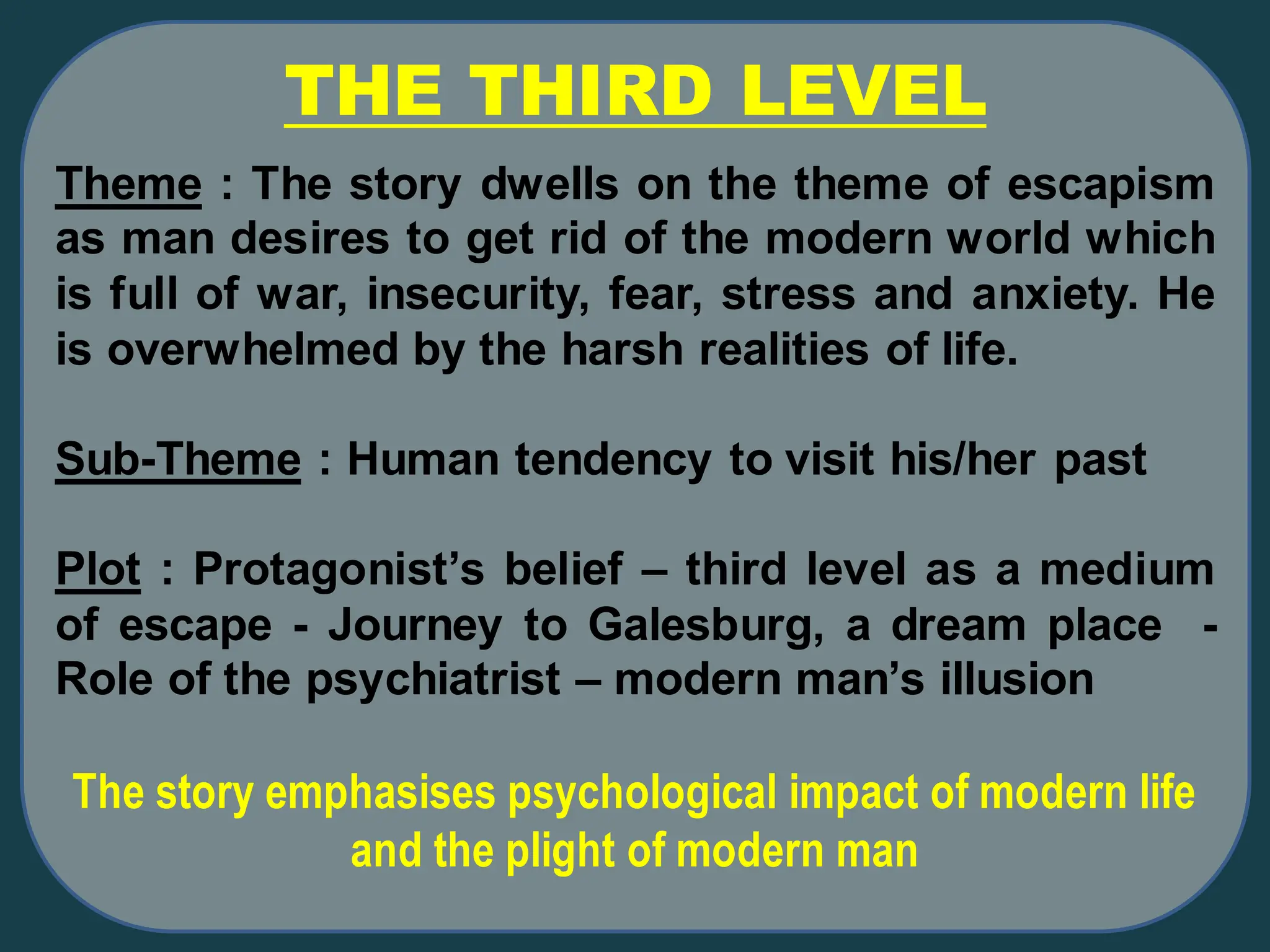 THE THIRD LEVEL
Theme : The story dwells on the theme of escapism
as man desires to get rid of the modern world which
is full of war, insecurity, fear, stress and anxiety. He
is overwhelmed by the harsh realities of life.
Sub-Theme : Human tendency to visit his/her past
Plot : Protagonist’s belief – third level as a medium
of escape - Journey to Galesburg, a dream place -
Role of the psychiatrist – modern man’s illusion
The story emphasises psychological impact of modern life
and the plight of modern man
 
