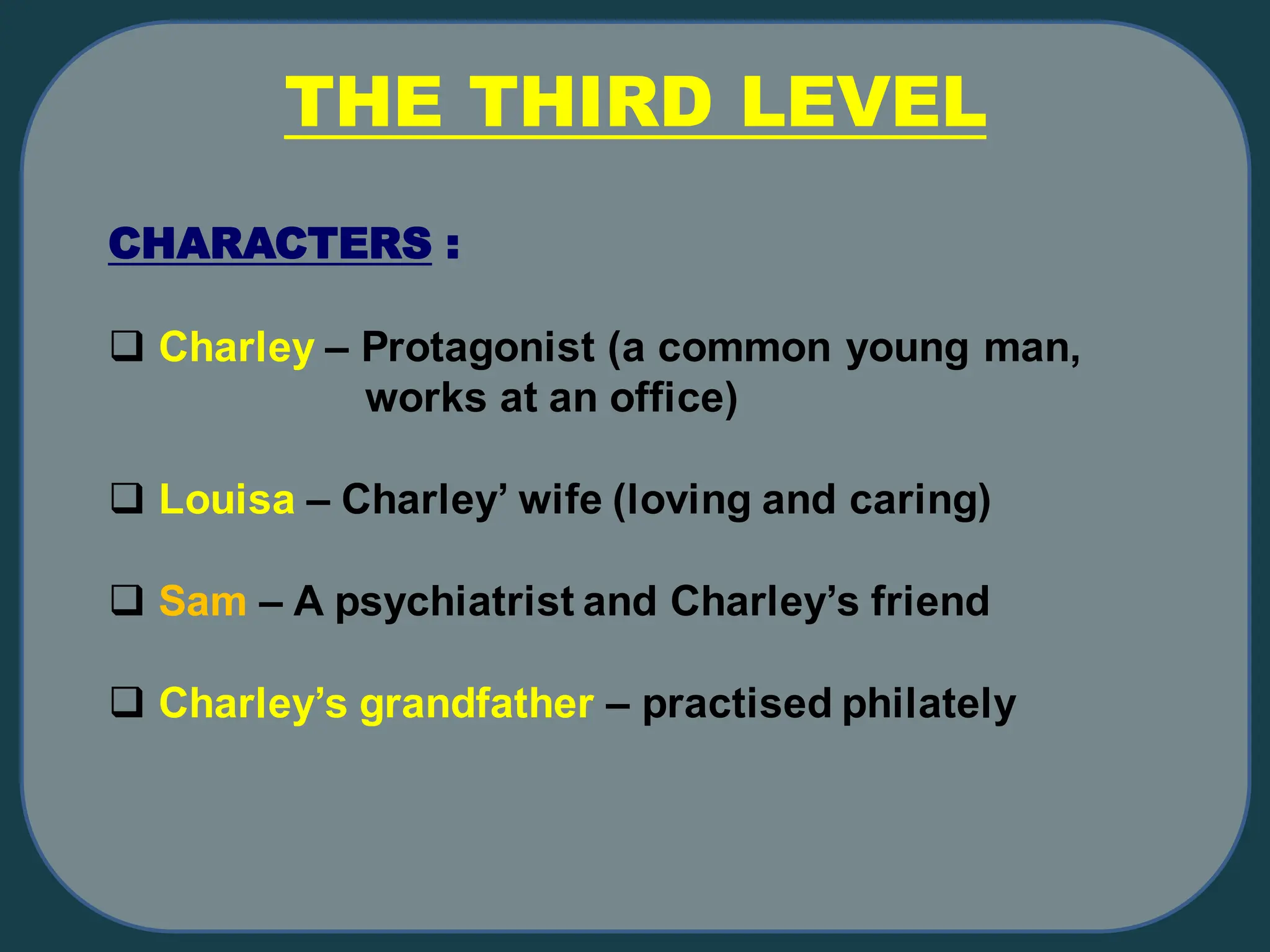 CHARACTERS :
❑ Charley – Protagonist (a common young man,
works at an office)
❑ Louisa – Charley’ wife (loving and caring)
❑ Sam – A psychiatrist and Charley’s friend
❑ Charley’s grandfather – practised philately
THE THIRD LEVEL
 