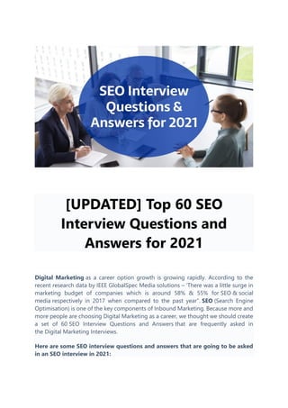 [UPDATED] Top 60 SEO
Interview Questions and
Answers for 2021
Digital Marketing as a career option growth is growing rapidly. According to the
recent research data by IEEE GlobalSpec Media solutions – ‘There was a little surge in
marketing budget of companies which is around 58% & 55% for SEO & social
media respectively in 2017 when compared to the past year”. SEO (Search Engine
Optimisation) is one of the key components of Inbound Marketing. Because more and
more people are choosing Digital Marketing as a career, we thought we should create
a set of 60 SEO Interview Questions and Answers that are frequently asked in
the Digital Marketing Interviews.
Here are some SEO interview questions and answers that are going to be asked
in an SEO interview in 2021:
 