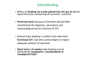 ◗ Refers to feeding via a tube placed into the gut to deliver
liquid formulas containing all essential nutrients
◗ Preferred route because of benefits derived from
maintaining the digestive, absorptive and
immunological barrier function of GIT
◗ Enteral/tube feeding is useful in pts who have
functional GIT, but who cannot digest or ingest
adequate amount of nutrients
◗ Short term (<6 weeks) tube feeding can b
e
achieved by nasogastric, nasoduodenal or
nasojejunal tubes
Enteralfeeding
 