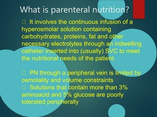 What is parenteral nutrition?
It involves the continuous infusion of a
hyperosmolar solution containing
carbohydrates, proteins, fat and other
necessary electrolytes through an indwelling
catheter inserted into (usually) SVC to meet
the nutritional needs of the patient.
PN through a peripheral vein is limited by
osmolality and volume constraints
Solutions that contain more than 3%
aminoacid and 5% glucose are poorly
tolerated peripherally
 