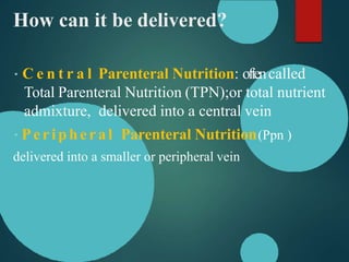 How can it be delivered?
C e n t r a l Parenteral Nutrition: oftencalled
Total Parenteral Nutrition (TPN);or total nutrient
admixture, delivered into a central vein
Peripheral Parenteral Nutrition(Ppn )
delivered into a smaller or peripheral vein
 