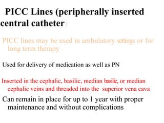 PICC Lines (peripherally inserted
central catheter)
PICC lines may be used in ambulatory settings or for
long term therapy
Used for delivery of medication as well as PN
Inserted in the cephalic, basilic, median basilic, or median
cephalic veins and threaded into the superior vena cava
Can remain in place for up to 1 year with proper
maintenance and without complications
 