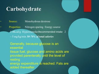 Carbohydrate
Source: Monohydrous dextrose
Properties: Nitrogen sparing Energy source
3.4Kcal/g Hyperosmolar,Recommended intake 2
– 5 mg/kg/min 50-70% of total calories
Generally, because glucose is an
essential
tissue fuel, glucose and amino acids are
provided parenterally until the level of
resting
energy expenditure is reached. Fats are
added thereafter
 