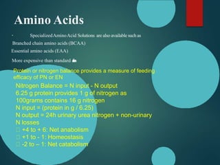 Amino Acids
SpecializedAminoAcid Solutions are also available such as
Branched chain amino acids (BCAA)
Essential amino acids (EAA)
More expensive than standard s
o
l
u
t
i
o
n
s
Protein or nitrogen balance provides a measure of feeding
efficacy of PN or EN
Nitrogen Balance = N input - N output
6.25 g protein provides 1 g of nitrogen as
100grams contains 16 g nitrogen
N input = (protein in g / 6.25)
N output = 24h urinary urea nitrogen + non-urinary
N losses
+4 to + 6: Net anabolism
+1 to - 1: Homeostasis
-2 to – 1: Net catabolism
 
