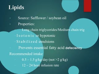 Lipids
Source: Safflower / soybean oil
Properties:
Long chain triglycerides/Medium chain trig
I s o t o n i c or hypotonic
S t a b i l i z e d emulsions
Prevents essential fatty acid defeciency
Recommended intake
0.5 – 1.5 g/kg/day (not >2 g/kg)
12 – 24 hour infusion rate
 