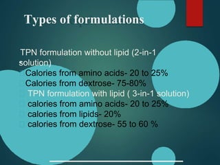 Types of formulations
TPN formulation without lipid (2-in-1
solution)
Calories from amino acids- 20 to 25%
Calories from dextrose- 75-80%
TPN formulation with lipid ( 3-in-1 solution)
calories from amino acids- 20 to 25%
calories from lipids- 20%
calories from dextrose- 55 to 60 %
 