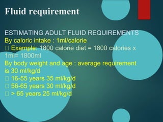 Fluid requirement
ESTIMATING ADULT FLUID REQUIREMENTS
By caloric intake : 1ml/calorie
Example: 1800 calorie diet = 1800 calories x
1ml= 1800ml
By body weight and age : average requirement
is 30 ml/kg/d
16-55 years 35 ml/kg/d
56-65 years 30 ml/kg/d
> 65 years 25 ml/kg/d
 