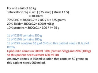 For and adult of 80 kg
Total caloric req =( wt ) ( 25 kcal ) ( stress f 1.5)
= 3000kcal
70% CHO = 3000x0.7 = 2100 / 4 = 525 grams
20% lipids= 3000x0.2= 600/9 =66 g
10% proteins = 3000x0.1= 300 / 4= 75 g
1L of D25% contains 250 g
1L of D10% contains 100 g
1L of D5% contains 50 g of CHO so this patient needs 1L b.d of
D25%.
Lipofundin comes in 500ml 10% (contain 50 g) and 20% (100 g)
so this patient needs almost 650 ml OD
Aminovyl comes in 600 ml solution that contains 50 grams so
this patient needs 900 ml od.
 