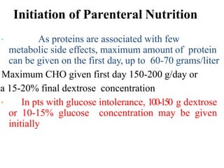 Initiation of Parenteral Nutrition
As proteins are associated with few
metabolic side effects, maximum amount of protein
can be given on the first day, up to 60-70 grams/liter
Maximum CHO given first day 150-200 g/day or
a 15-20% final dextrose concentration
In pts with glucose intolerance, 100-150 g dextrose
or 10-15% glucose concentration may be given
initially
 
