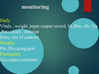 monitoring
Daily
Vitals , weight ,input output record, hb,Rbs, rfts ,Na
,Potassium , chloride
Entry site of catheter
Weekly
Fbc,lfts,ca,mg,po4
Fortnightly
Zn,copper,selenium
 