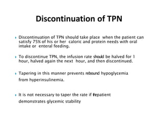 ◗ Discontinuation of TPN should take place when the patient can
satisfy 75% of his or her caloric and protein needs with oral
intake or enteral feeding.
◗ To discontinue TPN, the infusion rate should be halved for 1
hour, halved again the next hour, and then discontinued.
◗ Tapering in this manner prevents rebound hypoglycemia
from hyperinsulinemia.
◗ It is not necessary to taper the rate if t
h
epatient
demonstrates glycemic stability
Discontinuation of TPN
 