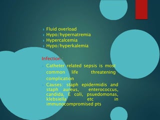 ◗ Fluid overload
◗ Hypo/hypernatremia
◗ Hypercalcemia
◗ Hypo/hyperkalemia
Infection :
 Catheter related sepsis is most
common life threatening
complication
 Causes: staph epidermidis and
staph aureus, enterococcus,
candida, E coli, psuedomonas,
klebsiella etc in
immunocompromised pts
 