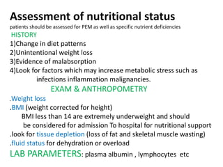 Assessment of nutritional status
patients should be assessed for PEM as well as specific nutrient deficiencies
HISTORY
1)Change in diet patterns
2)Unintentional weight loss
3)Evidence of malabsorption
4)Look for factors which may increase metabolic stress such as
infections inflammation malignancies.
EXAM & ANTHROPOMETRY
.Weight loss
.BMI (weight corrected for height)
BMI less than 14 are extremely underweight and should
be considered for admission To hospital for nutritional support
.look for tissue depletion (loss of fat and skeletal muscle wasting)
.fluid status for dehydration or overload
LAB PARAMETERS: plasma albumin , lymphocytes etc
 