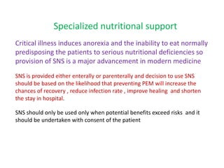 Specialized nutritional support
Critical illness induces anorexia and the inability to eat normally
predisposing the patients to serious nutritional deficiencies so
provision of SNS is a major advancement in modern medicine
SNS is provided either enterally or parenterally and decision to use SNS
should be based on the likelihood that preventing PEM will increase the
chances of recovery , reduce infection rate , improve healing and shorten
the stay in hospital.
SNS should only be used only when potential benefits exceed risks and it
should be undertaken with consent of the patient
 