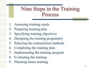 11
Nine Steps in the Training
Process
1. Assessing training needs
2. Preparing training plan
3. Specifying training objectives
4. Designing the training program(s)
5. Selecting the instructional methods
6. Completing the training plan
7. Implementing the training program
8. Evaluating the training
9. Planning future training
 