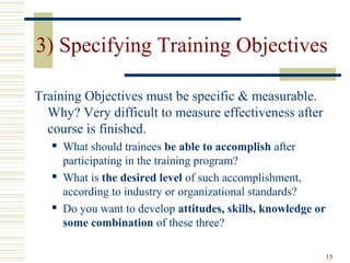 15
3) Specifying Training Objectives
Training Objectives must be specific & measurable.
Why? Very difficult to measure effectiveness after
course is finished.
 What should trainees be able to accomplish after
participating in the training program?
 What is the desired level of such accomplishment,
according to industry or organizational standards?
 Do you want to develop attitudes, skills, knowledge or
some combination of these three?
 