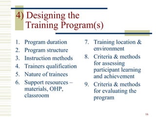 16
4) Designing the
Training Program(s)
1. Program duration
2. Program structure
3. Instruction methods
4. Trainers qualification
5. Nature of trainees
6. Support resources –
materials, OHP,
classroom
7. Training location &
environment
8. Criteria & methods
for assessing
participant learning
and achievement
9. Criteria & methods
for evaluating the
program
 