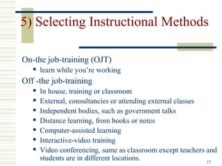 17
5) Selecting Instructional Methods
On-the job-training (OJT)
 learn while you’re working
Off -the job-training
 In house, training or classroom
 External, consultancies or attending external classes
 Independent bodies, such as government talks
 Distance learning, from books or notes
 Computer-assisted learning
 Interactive-video training
 Video conferencing, same as classroom except teachers and
students are in different locations.
 