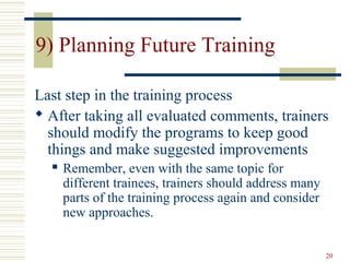 20
9) Planning Future Training
Last step in the training process
 After taking all evaluated comments, trainers
should modify the programs to keep good
things and make suggested improvements
 Remember, even with the same topic for
different trainees, trainers should address many
parts of the training process again and consider
new approaches.
 