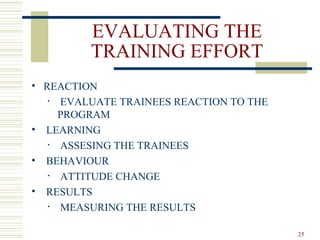 EVALUATING THE
TRAINING EFFORT
• REACTION
• EVALUATE TRAINEES REACTION TO THE
PROGRAM
• LEARNING
• ASSESING THE TRAINEES
• BEHAVIOUR
• ATTITUDE CHANGE
• RESULTS
• MEASURING THE RESULTS
25
 