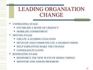 LEADING ORGANIATION
CHANGE
 UNFREEZING STAGE
 ESTABLISH A SENSE OF URGENCY
 MOBILIZE COMMITMENT
 MOVING STAGE
 CREATE A GUIDING COALITION
 DEVELOP AND COMMUNICATE A SHARED VISION
 HELP EMPLOYESS MAKE THE CHANGE
 CONSOLIDATE GAINS
 REFREEZING STAGE
 REINFORCE THE NEW WAYS OF DOING THINGS
 MONITOR AND ASSESS PROGRESS
26
 