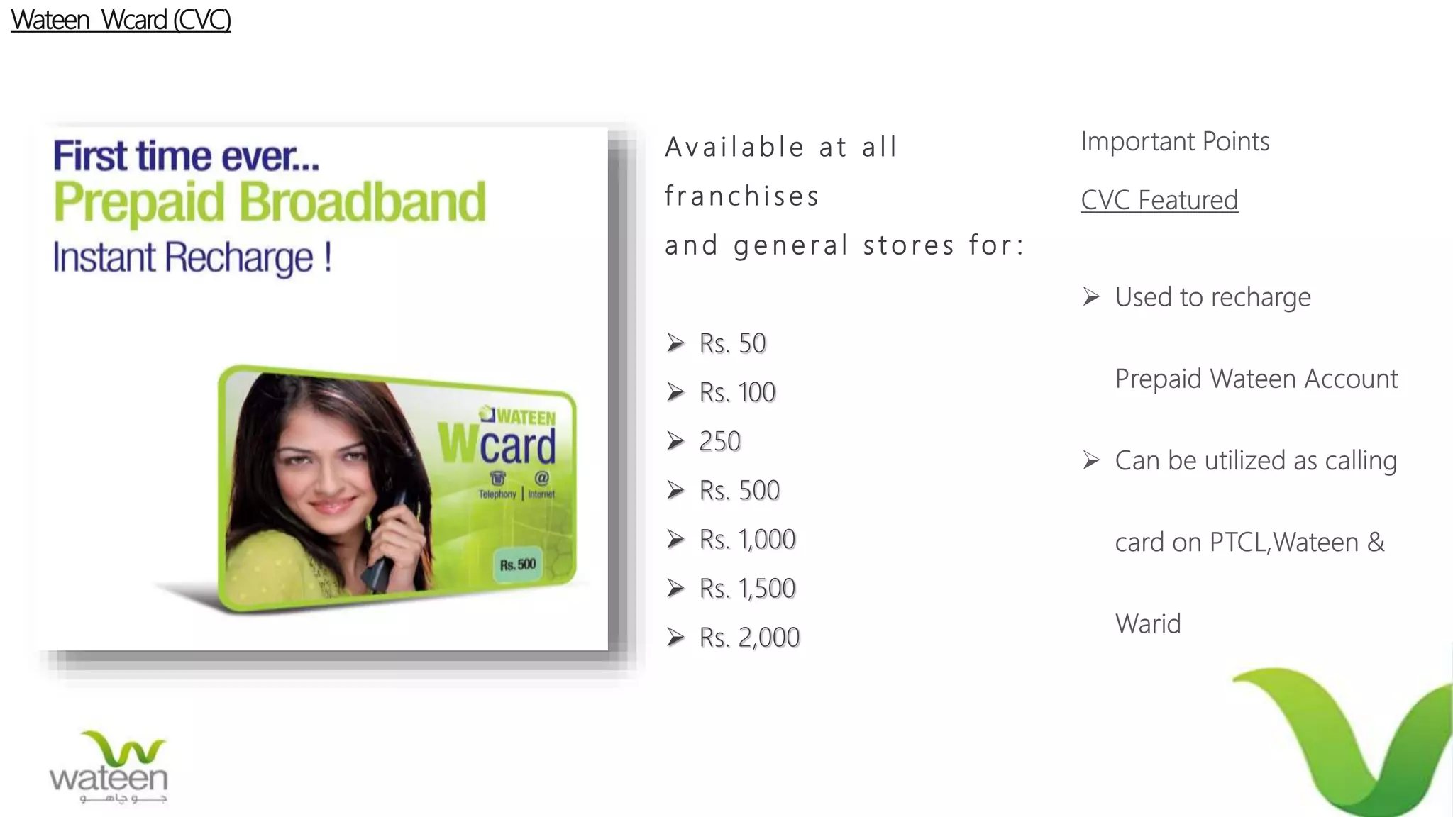 Wateen Wcard (CVC)
Av a i l a b l e a t a l l
f r a n c h i s e s
a n d g e n e r a l s t o re s f o r :
 Rs. 50
 Rs. 100
 250
 Rs. 500
 Rs. 1,000
 Rs. 1,500
 Rs. 2,000
 