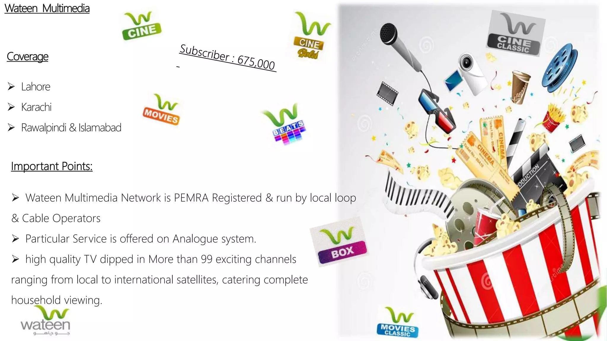 Wateen Multimedia
Coverage
 Lahore
 Karachi
 Rawalpindi & Islamabad
Important Points:
 Wateen Multimedia Network is PEMRA Registered & run by local loop
& Cable Operators
 Particular Service is offered on Analogue system.
 high quality TV dipped in More than 99 exciting channels
ranging from local to international satellites, catering complete
household viewing.
 