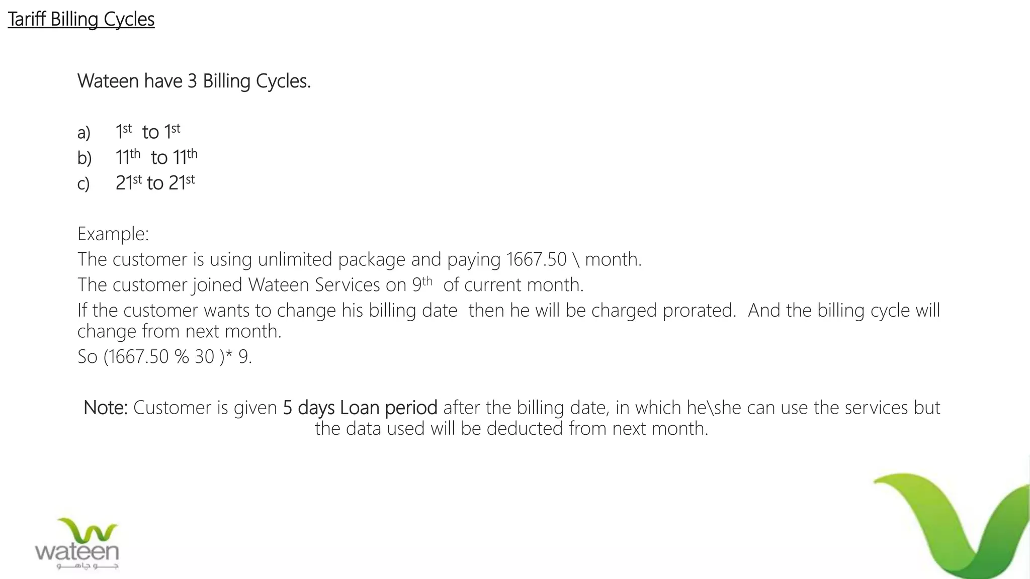 Tariff Billing Cycles
Wateen have 3 Billing Cycles.
a) 1st to 1st
b) 11th to 11th
c) 21st to 21st
Example:
The customer is using unlimited package and paying 1667.50  month.
The customer joined Wateen Services on 9th of current month.
If the customer wants to change his billing date then he will be charged prorated. And the billing cycle will
change from next month.
So (1667.50 % 30 )* 9.
Note: Customer is given 5 days Loan period after the billing date, in which heshe can use the services but
the data used will be deducted from next month.
 