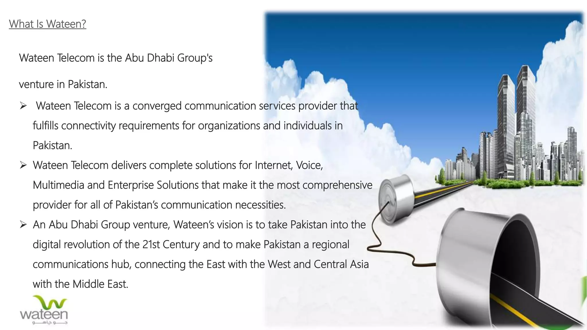 What Is Wateen?
Wateen Telecom is the Abu Dhabi Group's
venture in Pakistan.
 Wateen Telecom is a converged communication services provider that
fulfills connectivity requirements for organizations and individuals in
Pakistan.
 Wateen Telecom delivers complete solutions for Internet, Voice,
Multimedia and Enterprise Solutions that make it the most comprehensive
provider for all of Pakistan’s communication necessities.
 An Abu Dhabi Group venture, Wateen’s vision is to take Pakistan into the
digital revolution of the 21st Century and to make Pakistan a regional
communications hub, connecting the East with the West and Central Asia
with the Middle East.
 