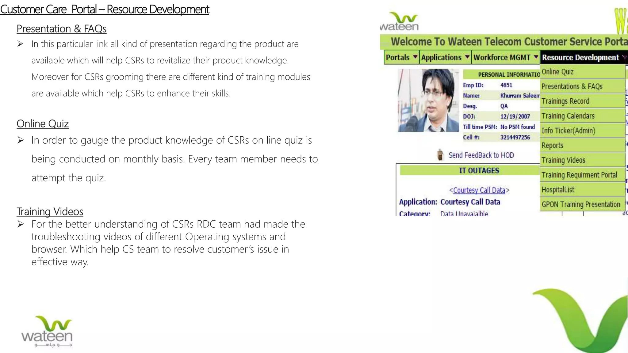 Customer Care Portal– Resource Development
Presentation & FAQs
 In this particular link all kind of presentation regarding the product are
available which will help CSRs to revitalize their product knowledge.
Moreover for CSRs grooming there are different kind of training modules
are available which help CSRs to enhance their skills.
Online Quiz
 In order to gauge the product knowledge of CSRs on line quiz is
being conducted on monthly basis. Every team member needs to
attempt the quiz.
Training Videos
 For the better understanding of CSRs RDC team had made the
troubleshooting videos of different Operating systems and
browser. Which help CS team to resolve customer’s issue in
effective way.
 