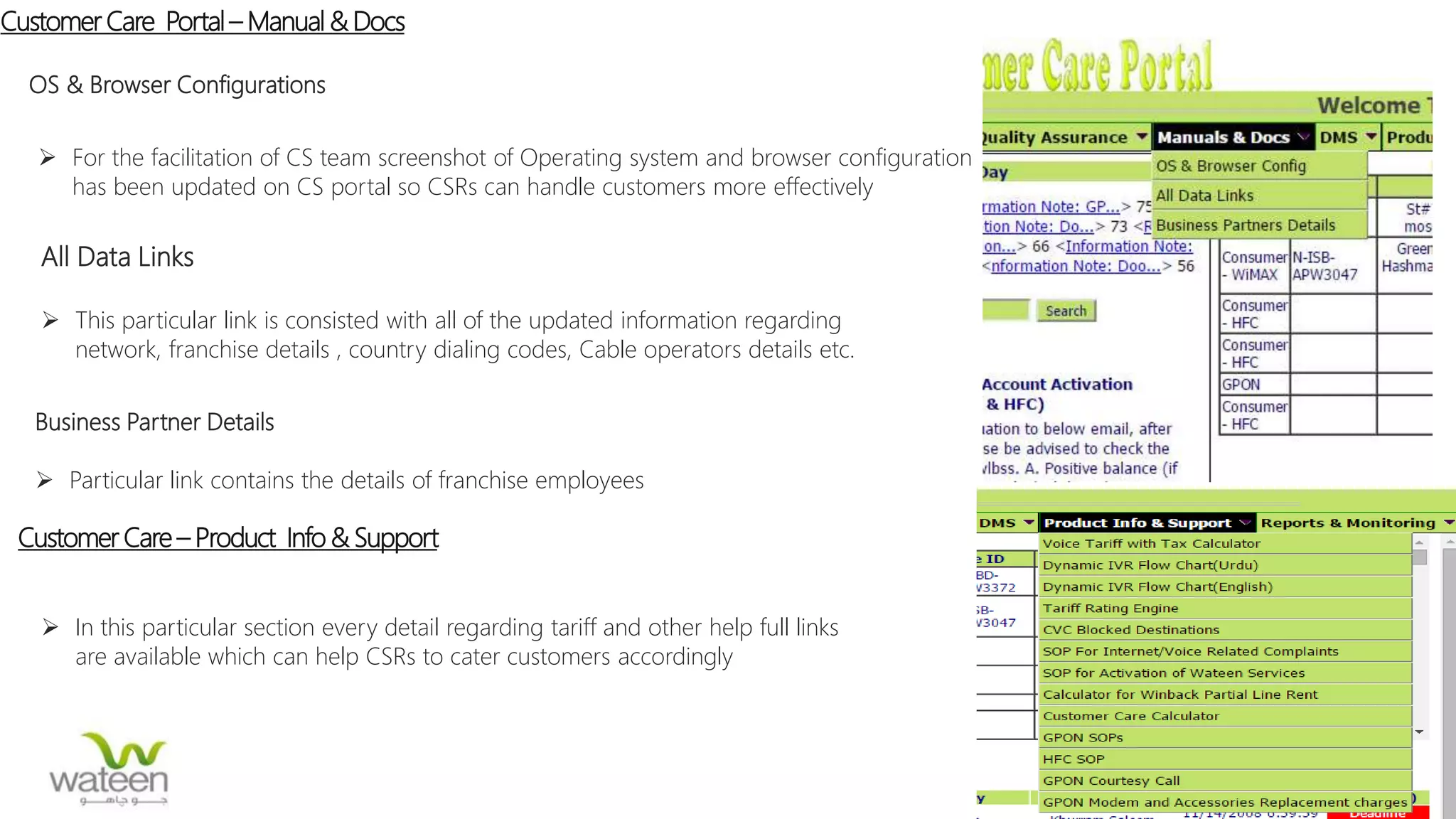 Customer Care Portal– Manual & Docs
OS & Browser Configurations
 For the facilitation of CS team screenshot of Operating system and browser configuration
has been updated on CS portal so CSRs can handle customers more effectively
All Data Links
 This particular link is consisted with all of the updated information regarding
network, franchise details , country dialing codes, Cable operators details etc.
Business Partner Details
 Particular link contains the details of franchise employees
Customer Care – Product Info & Support
 In this particular section every detail regarding tariff and other help full links
are available which can help CSRs to cater customers accordingly
 