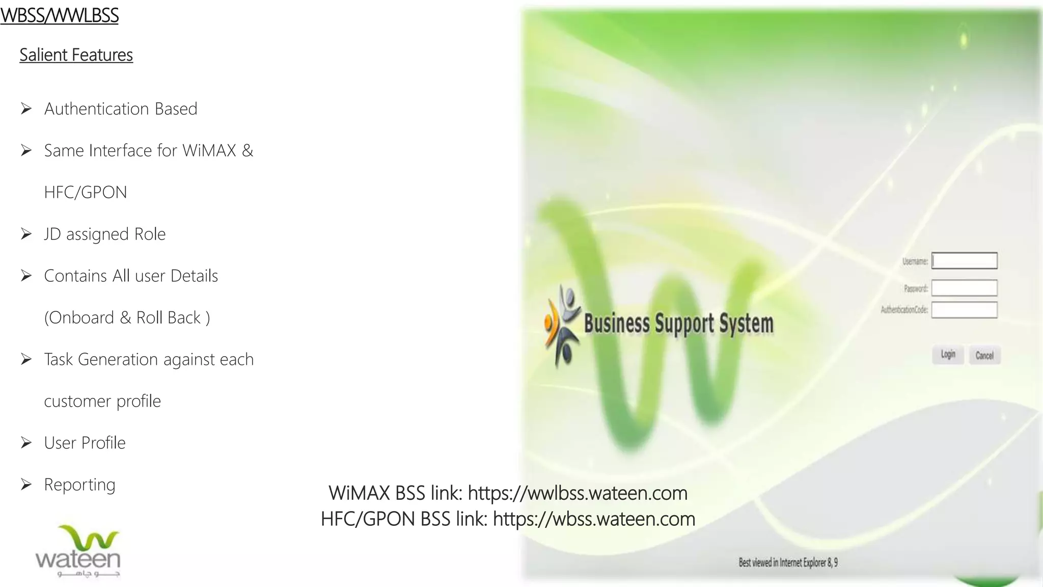WiMAX BSS link: https://wwlbss.wateen.com
HFC/GPON BSS link: https://wbss.wateen.com
WBSS/WWLBSS
Salient Features
 Authentication Based
 Same Interface for WiMAX &
HFC/GPON
 JD assigned Role
 Contains All user Details
(Onboard & Roll Back )
 Task Generation against each
customer profile
 User Profile
 Reporting
 