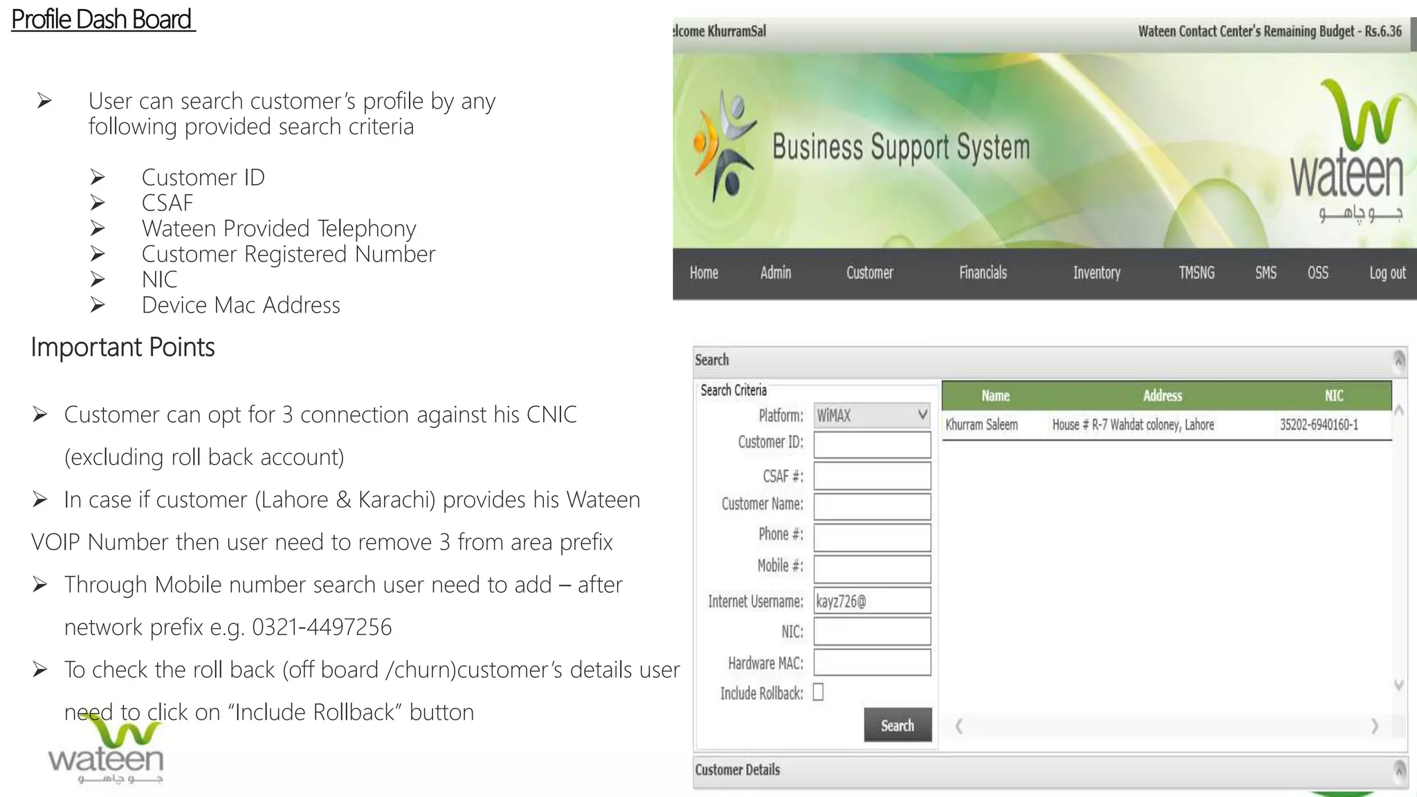 ProfileDash Board
 User can search customer’s profile by any
following provided search criteria
 Customer ID
 CSAF
 Wateen Provided Telephony
 Customer Registered Number
 NIC
 Device Mac Address
Important Points
 Customer can opt for 3 connection against his CNIC
(excluding roll back account)
 In case if customer (Lahore & Karachi) provides his Wateen
VOIP Number then user need to remove 3 from area prefix
 Through Mobile number search user need to add – after
network prefix e.g. 0321-4497256
 To check the roll back (off board /churn)customer’s details user
need to click on “Include Rollback” button
 