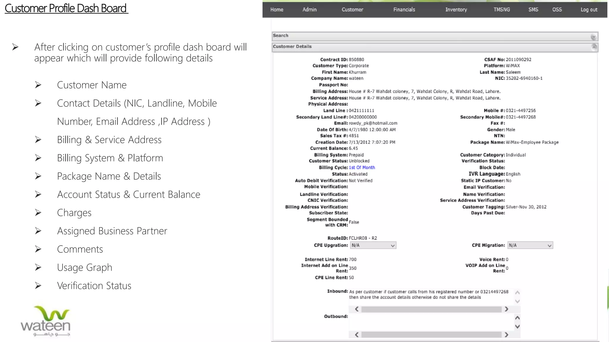 Customer Profile Dash Board
 After clicking on customer’s profile dash board will
appear which will provide following details
 Customer Name
 Contact Details (NIC, Landline, Mobile
Number, Email Address ,IP Address )
 Billing & Service Address
 Billing System & Platform
 Package Name & Details
 Account Status & Current Balance
 Charges
 Assigned Business Partner
 Comments
 Usage Graph
 Verification Status
 