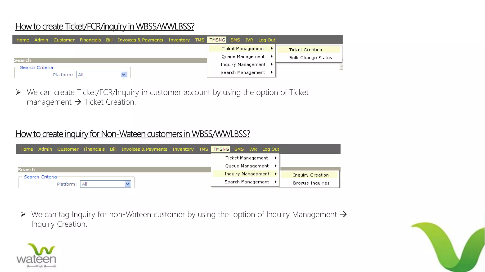 How to create Ticket/FCR/inquiry in WBSS/WWLBSS?
 We can create Ticket/FCR/Inquiry in customer account by using the option of Ticket
management  Ticket Creation.
How to create inquiryfor Non-Wateen customers in WBSS/WWLBSS?
 We can tag Inquiry for non-Wateen customer by using the option of Inquiry Management 
Inquiry Creation.
 