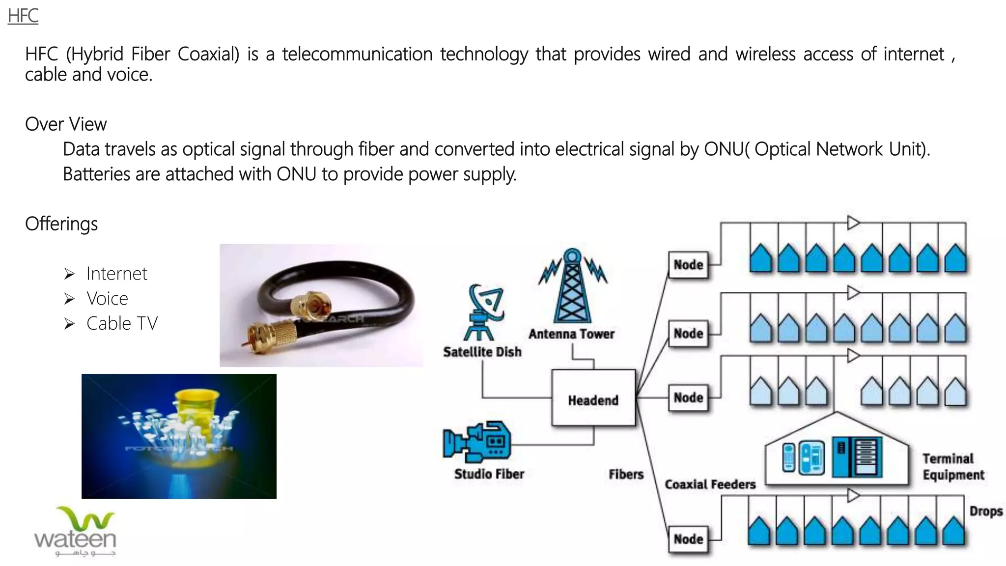 HFC
HFC (Hybrid Fiber Coaxial) is a telecommunication technology that provides wired and wireless access of internet ,
cable and voice.
Over View
Data travels as optical signal through fiber and converted into electrical signal by ONU( Optical Network Unit).
Batteries are attached with ONU to provide power supply.
Offerings
 Internet
 Voice
 Cable TV
 