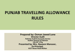 PUNJAB TRAVELLING ALLOWANCE
RULES
Prepared by: Osman Jawed Lone
Director Audit
Pakistan Audit & Accounts Service
Auditor General of Pakistan
CSS-29th
CTPg
Presented by: Mrs. Naseem Mansoor,
Ex-Principal,
GCET Bosan Road Multan
 