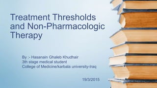 Treatment Thresholds
and Non-Pharmacologic
Therapy
By :- Hasanain Ghaleb Khudhair
3th stage medical student
College of Medicine/karbala university-Iraq
19/3/2015
 